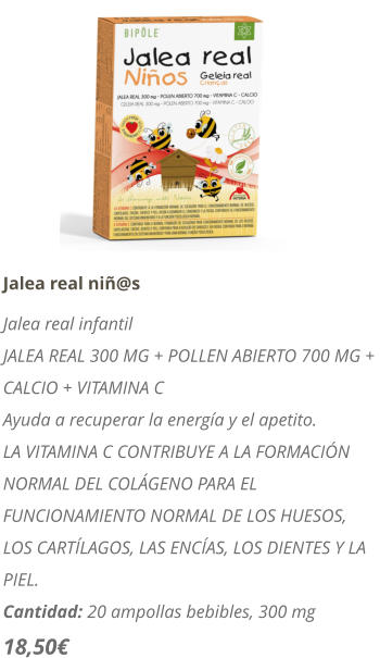 Jalea real ni@s Jalea real infantil JALEA REAL 300 MG + POLLEN ABIERTO 700 MG +  CALCIO + VITAMINA C Ayuda a recuperar la energa y el apetito. LA VITAMINA C CONTRIBUYE A LA FORMACIN NORMAL DEL COLGENO PARA EL FUNCIONAMIENTO NORMAL DE LOS HUESOS, LOS CARTLAGOS, LAS ENCAS, LOS DIENTES Y LA PIEL.  Cantidad: 20 ampollas bebibles, 300 mg 18,50