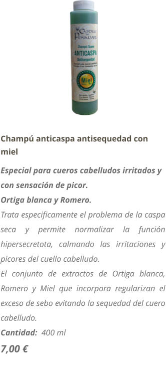 Champ anticaspa antisequedad con miel Especial para cueros cabelludos irritados y con sensacin de picor. Ortiga blanca y Romero. Trata especificamente el problema de la caspa seca y permite normalizar la funcin hipersecretota, calmando las irritaciones y picores del cuello cabelludo. El conjunto de extractos de Ortiga blanca, Romero y Miel que incorpora regularizan el exceso de sebo evitando la sequedad del cuero cabelludo. Cantidad:  400 ml   7,00 