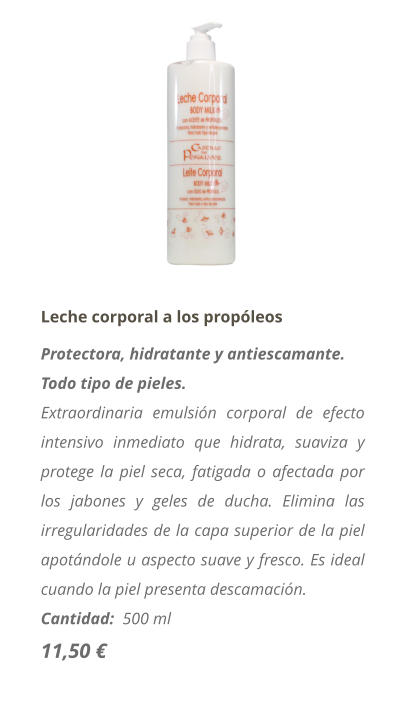 Leche corporal a los propóleos Protectora, hidratante y antiescamante. Todo tipo de pieles. Extraordinaria emulsión corporal de efecto intensivo inmediato que hidrata, suaviza y protege la piel seca, fatigada o afectada por los jabones y geles de ducha. Elimina las irregularidades de la capa superior de la piel apotándole u aspecto suave y fresco. Es ideal cuando la piel presenta descamación. Cantidad:  500 ml  11,50 €