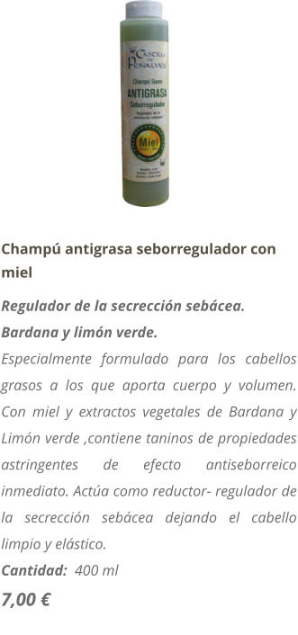 Champú antigrasa seborregulador con miel Regulador de la secrección sebácea. Bardana y limón verde. Especialmente formulado para los cabellos grasos a los que aporta cuerpo y volumen. Con miel y extractos vegetales de Bardana y Limón verde ,contiene taninos de propiedades astringentes de efecto antiseborreico inmediato. Actúa como reductor- regulador de la secrección sebácea dejando el cabello limpio y elástico. Cantidad:  400 ml   7,00 €