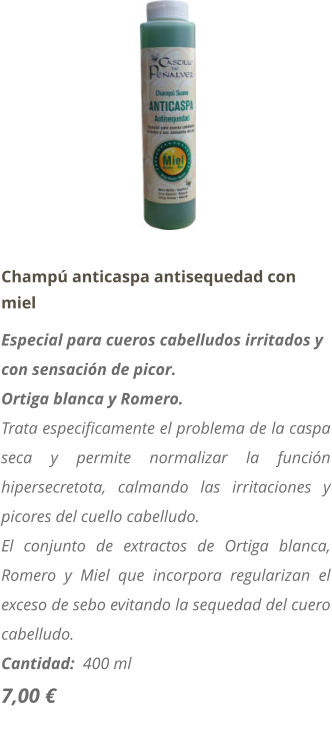 Champú anticaspa antisequedad con miel Especial para cueros cabelludos irritados y con sensación de picor. Ortiga blanca y Romero. Trata especificamente el problema de la caspa seca y permite normalizar la función hipersecretota, calmando las irritaciones y picores del cuello cabelludo. El conjunto de extractos de Ortiga blanca, Romero y Miel que incorpora regularizan el exceso de sebo evitando la sequedad del cuero cabelludo. Cantidad:  400 ml   7,00 €