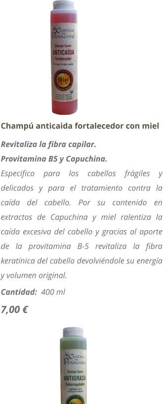 Champú anticaida fortalecedor con miel Revitaliza la fibra capilar. Provitamina B5 y Capuchina. Especifico para los cabellos frágiles y delicados y para el tratamiento contra la caída del cabello. Por su contenido en extractos de Capuchina y miel ralentiza la caída excesiva del cabello y gracias al aporte de la provitamina B-5 revitaliza la fibra keratínica del cabello devolviéndole su energía y volumen original. Cantidad:  400 ml  7,00 €