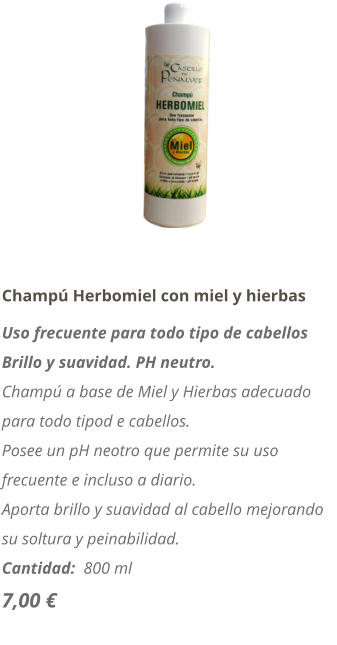 Champú Herbomiel con miel y hierbas Uso frecuente para todo tipo de cabellos Brillo y suavidad. PH neutro. Champú a base de Miel y Hierbas adecuado para todo tipod e cabellos. Posee un pH neotro que permite su uso frecuente e incluso a diario. Aporta brillo y suavidad al cabello mejorando su soltura y peinabilidad. Cantidad:  800 ml  7,00 €