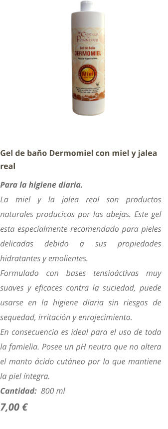 Gel de baño Dermomiel con miel y jalea real Para la higiene diaria. La miel y la jalea real son productos naturales producicos por las abejas. Este gel esta especialmente recomendado para pieles delicadas debido a sus propiedades hidratantes y emolientes. Formulado con bases tensioáctivas muy suaves y eficaces contra la suciedad, puede usarse en la higiene diaria sin riesgos de sequedad, irritación y enrojecimiento. En consecuencia es ideal para el uso de toda la famielia. Posee un pH neutro que no altera el manto ácido cutáneo por lo que mantiene la piel íntegra. Cantidad:  800 ml   7,00 €