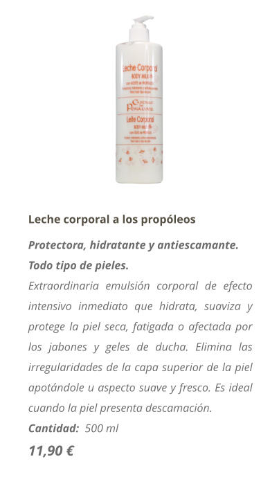 Leche corporal a los prop�leos Protectora, hidratante y antiescamante. Todo tipo de pieles. Extraordinaria emulsi�n corporal de efecto intensivo inmediato que hidrata, suaviza y protege la piel seca, fatigada o afectada por los jabones y geles de ducha. Elimina las irregularidades de la capa superior de la piel apot�ndole u aspecto suave y fresco. Es ideal cuando la piel presenta descamaci�n. Cantidad:  500 ml  11,90 �